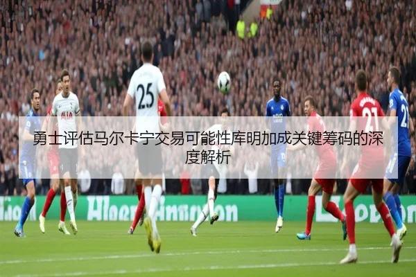 勇士评估马尔卡宁交易可能性库明加成关键筹码的深度解析